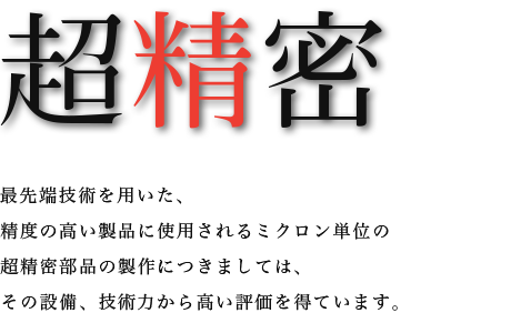 超精密　最先端技術を用いた精度の高い製品に使用されるミクロン単位の超精密部品の製作につきましては、その設備、技術力から高い評価を得ています。