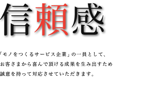 信頼感　「モノをつくるサービス企業」の一員として、お客さまから喜んで頂ける成果を生み出すため誠意を持って対応させていただきます。